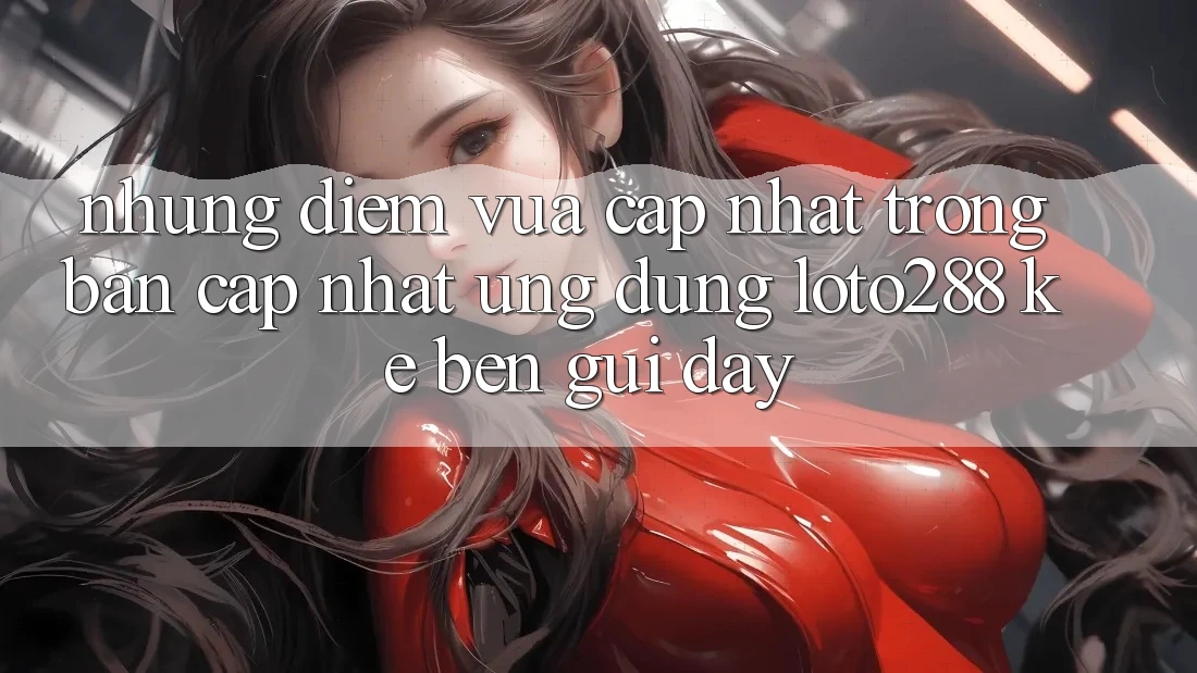 Những Điểm Vừa cập nhật Trong Bản Cập Nhật Ứng Dụng Loto288 Kề bên gũi Đây