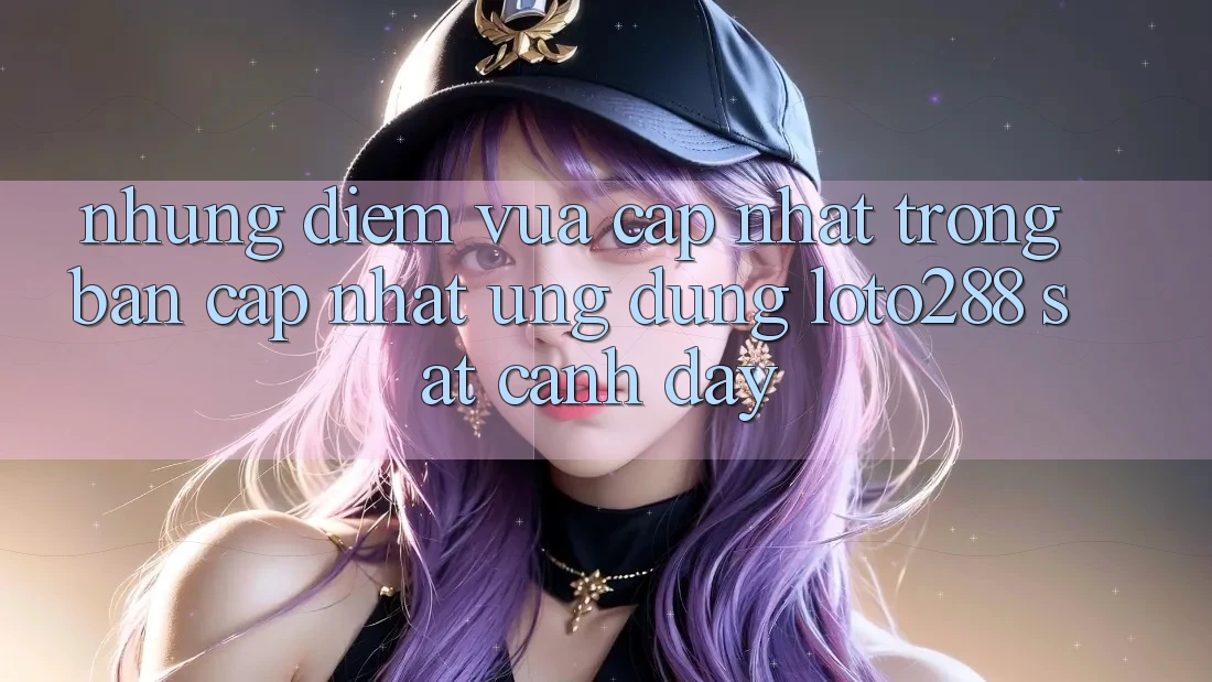 Những Điểm Vừa cập nhật Trong Bản Cập Nhật Ứng dụng Loto288 Sát cạnh Đây