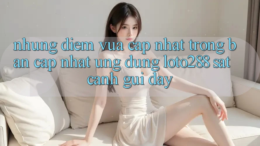 Những Điểm Vừa cập nhật Trong Bản Cập Nhật Ứng Dụng Loto288 Sát cạnh gũi Đây