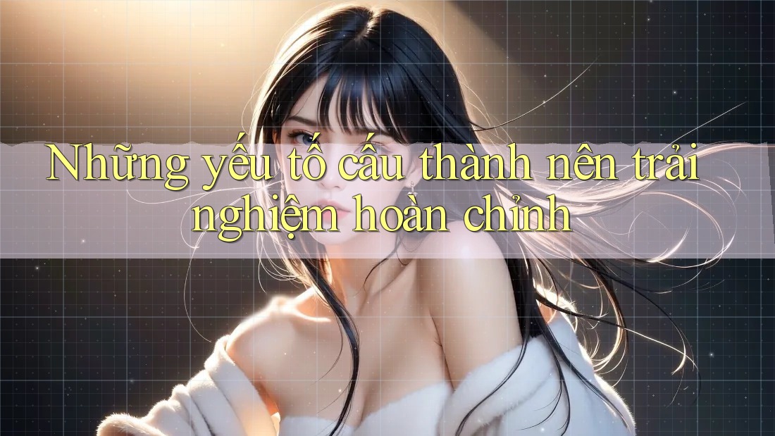 Những yếu tố cấu thành nên trải nghiệm hoàn chỉnh Những yếu tố cấu thành nên trải nghiệm hoàn chỉnh