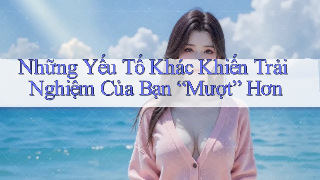Những Yếu Tố Khác Khiến Trải Nghiệm Của Bạn “Mượt” Hơn