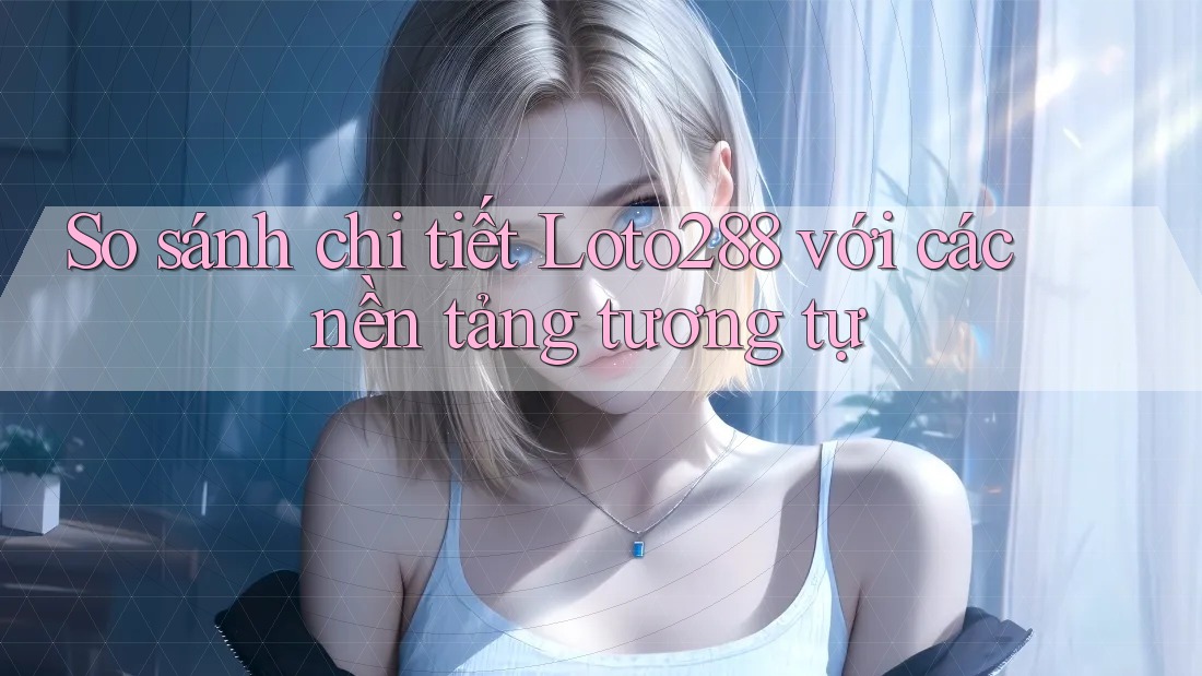 So sánh chi tiết Loto288 với các nền tảng tương tự