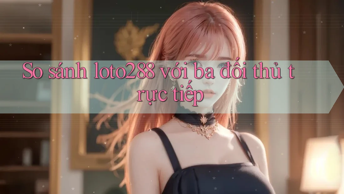 So sánh loto288 với ba đối thủ trực tiếp