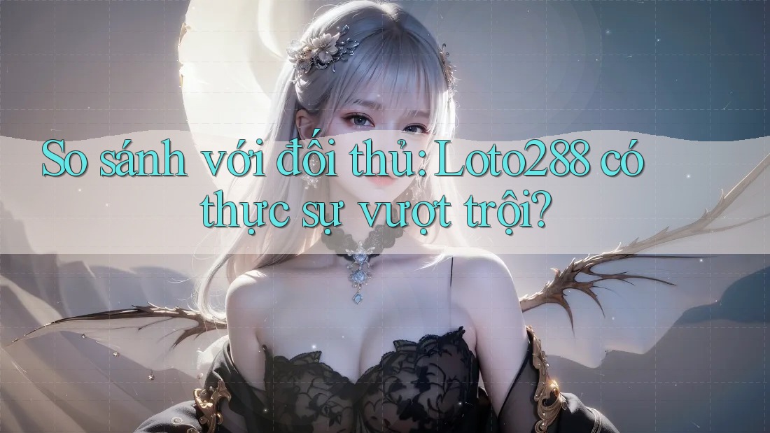 So sánh với đối thủ: Loto288 có thực sự vượt trội?