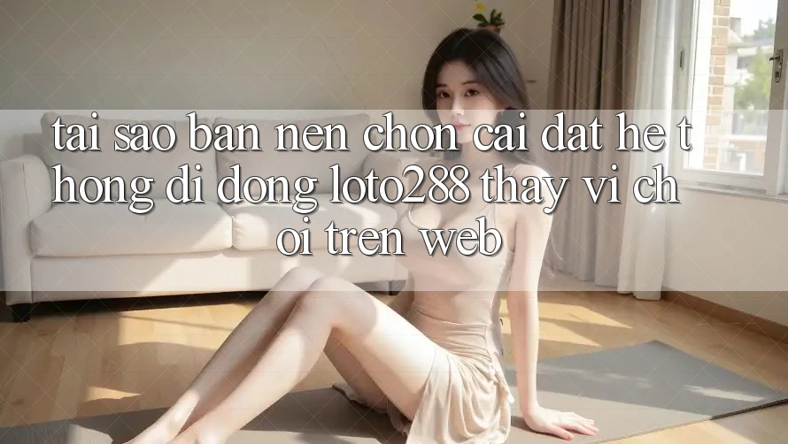 Tại Sao Bạn Nên Chọn Cài đặt Hệ thống di động Loto288 Thay Vì Chơi Trên Web?