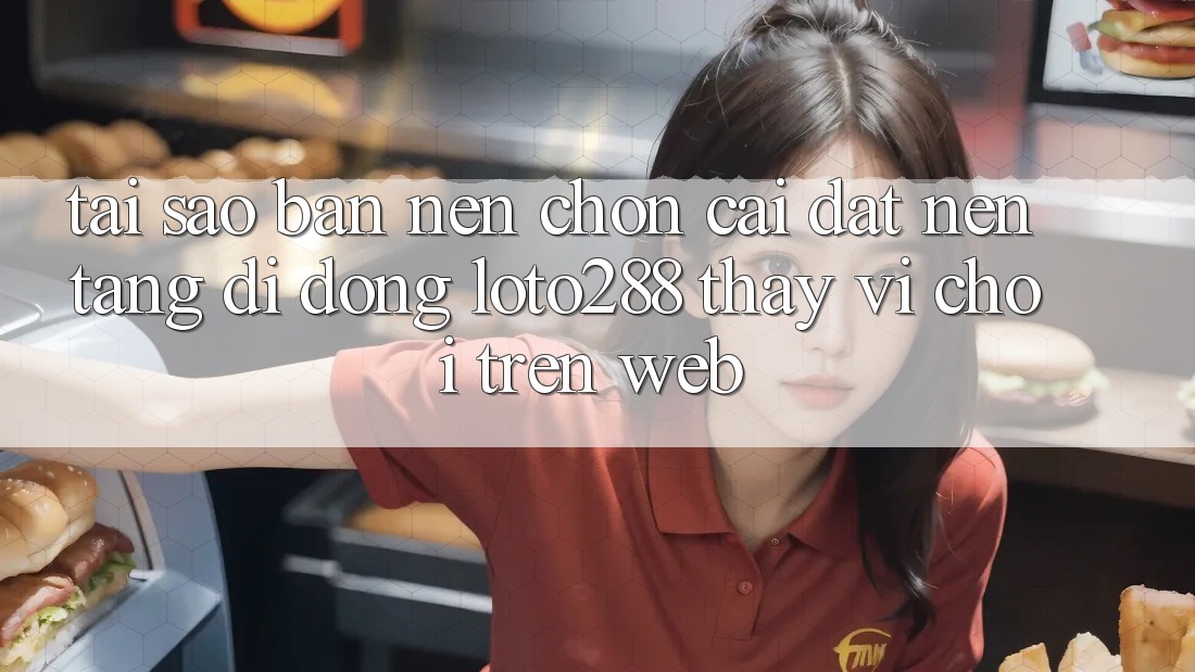 Tại Sao Bạn Nên Chọn Cài đặt Nền tảng di động Loto288 Thay Vì Chơi Trên Web?