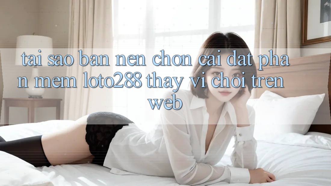 Tại Sao Bạn Nên Chọn Cài đặt Phần mềm Loto288 Thay Vì Chơi Trên Web?