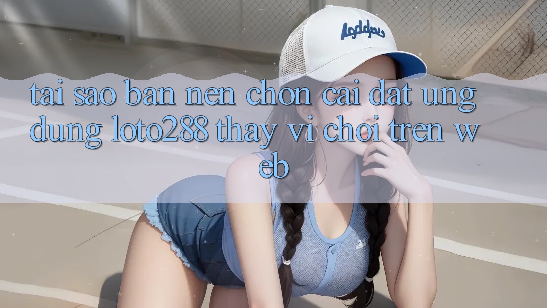 Tại Sao Bạn Nên Chọn Cài đặt Ứng dụng Loto288 Thay Vì Chơi Trên Web?