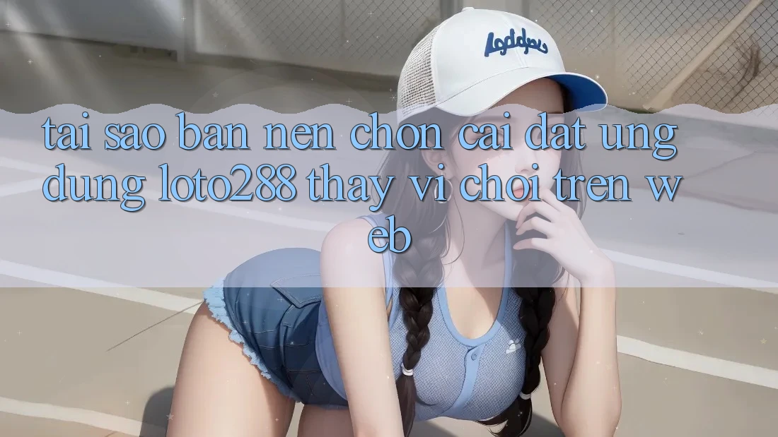 Tại Sao Bạn Nên Chọn Cài đặt Ứng dụng Loto288 Thay Vì Chơi Trên Web?