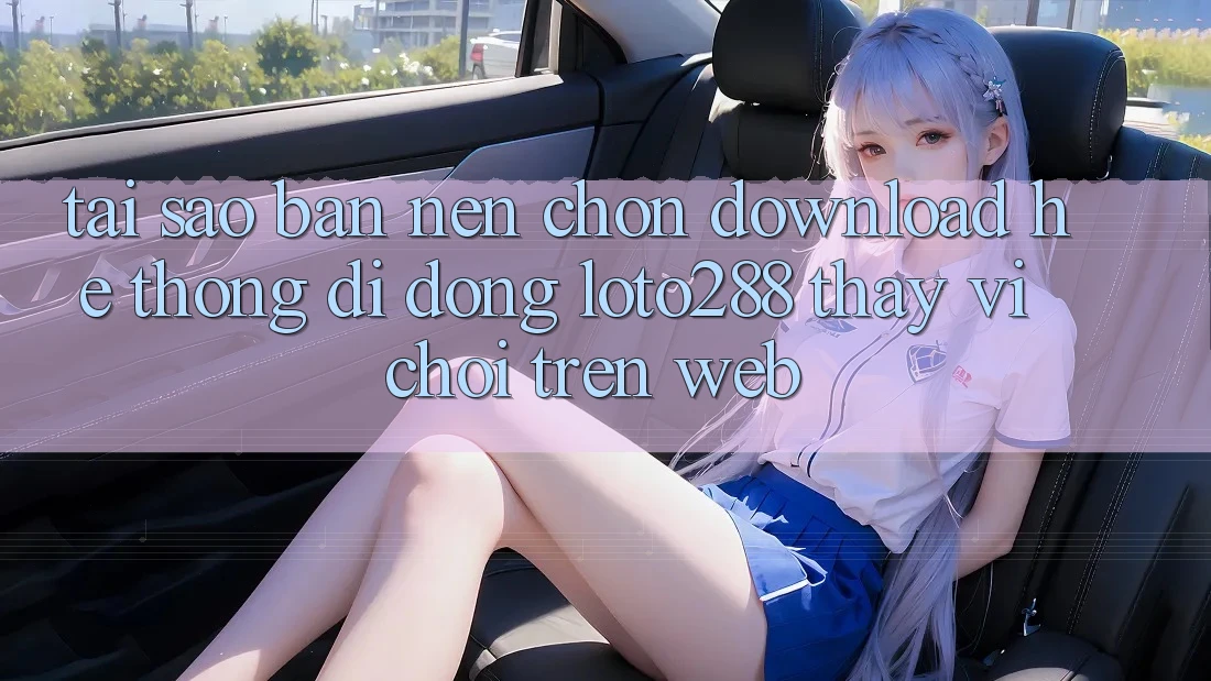 Tại Sao Bạn Nên Chọn Download Hệ thống di động Loto288 Thay Vì Chơi Trên Web?