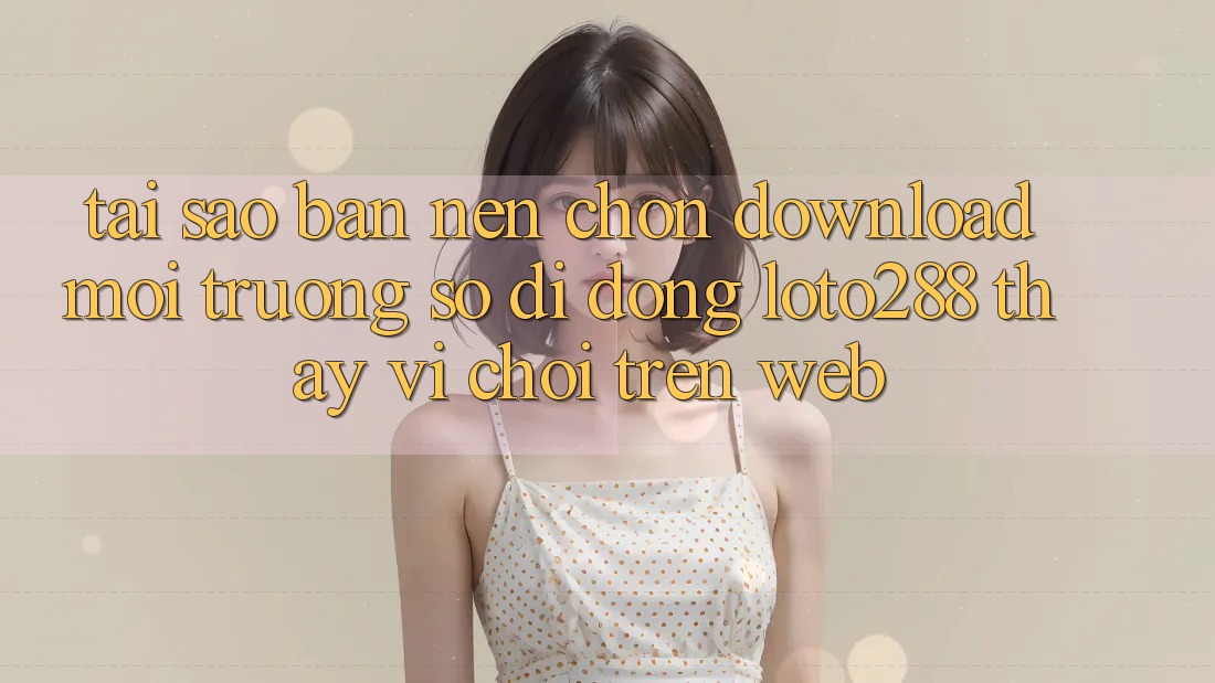 Tại Sao Bạn Nên Chọn Download Môi trường số di động Loto288 Thay Vì Chơi Trên Web?