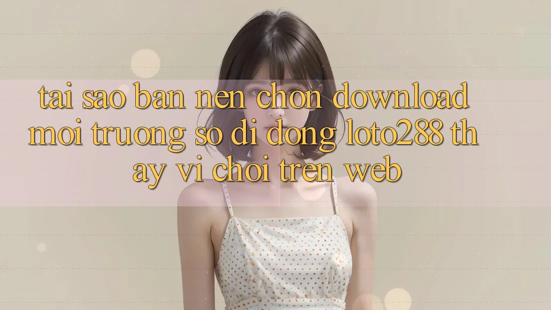 Tại Sao Bạn Nên Chọn Download Môi trường số di động Loto288 Thay Vì Chơi Trên Web?