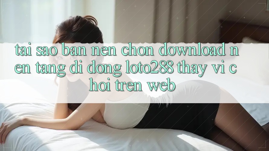 Tại Sao Bạn Nên Chọn Download Nền tảng di động Loto288 Thay Vì Chơi Trên Web?