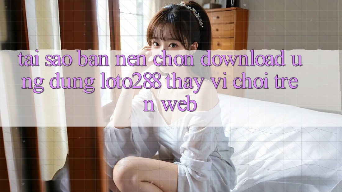 Tại Sao Bạn Nên Chọn Download Ứng dụng Loto288 Thay Vì Chơi Trên Web?
