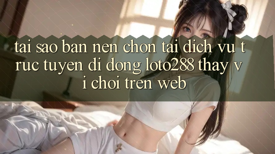 Tại Sao Bạn Nên Chọn Tải Dịch vụ trực tuyến di động Loto288 Thay Vì Chơi Trên Web?