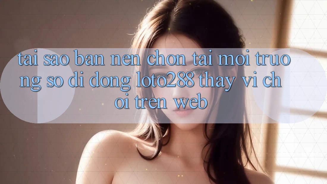 Tại Sao Bạn Nên Chọn Tải Môi trường số di động Loto288 Thay Vì Chơi Trên Web?