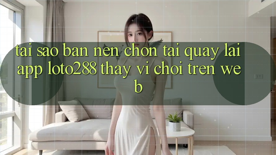 Tại Sao Bạn Nên Chọn Tải quay lại App Loto288 Thay Vì Chơi Trên Web?