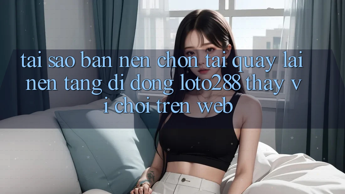 Tại Sao Bạn Nên Chọn Tải quay lại Nền tảng di động Loto288 Thay Vì Chơi Trên Web?
