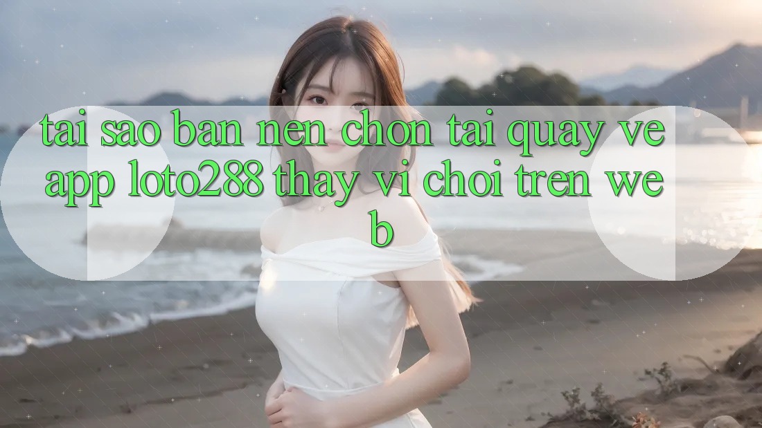 Tại Sao Bạn Nên Chọn Tải quay về App Loto288 Thay Vì Chơi Trên Web?