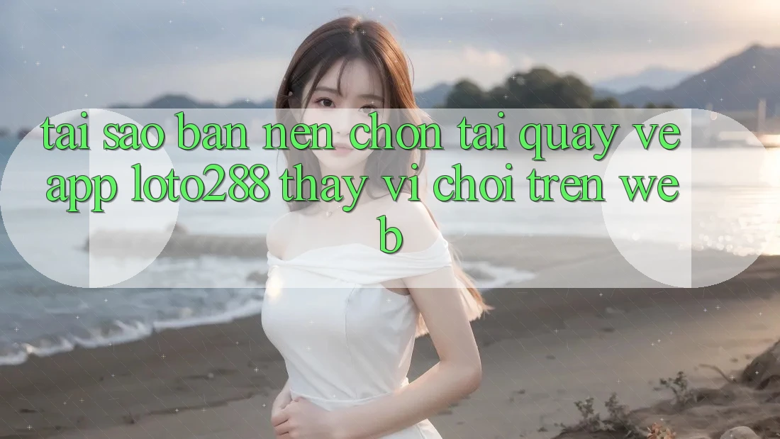 Tại Sao Bạn Nên Chọn Tải quay về App Loto288 Thay Vì Chơi Trên Web?
