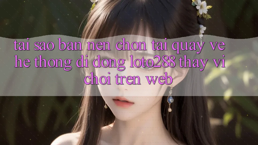 Tại Sao Bạn Nên Chọn Tải quay về Hệ thống di động Loto288 Thay Vì Chơi Trên Web?