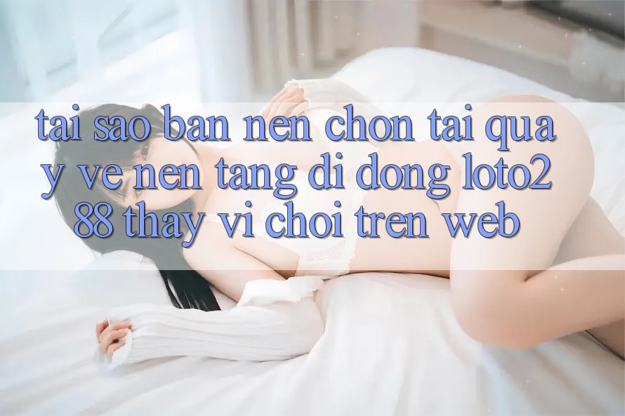 Tại Sao Bạn Nên Chọn Tải quay về Nền tảng di động Loto288 Thay Vì Chơi Trên Web?