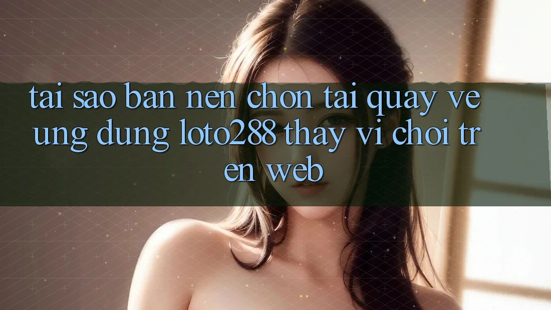Tại Sao Bạn Nên Chọn Tải quay về Ứng dụng Loto288 Thay Vì Chơi Trên Web?