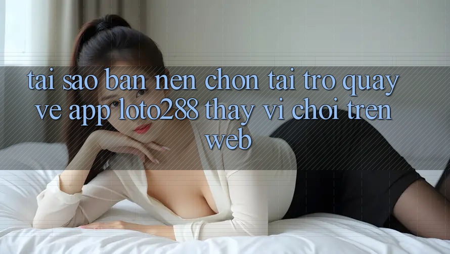 Tại Sao Bạn Nên Chọn Tải trở quay về App Loto288 Thay Vì Chơi Trên Web?