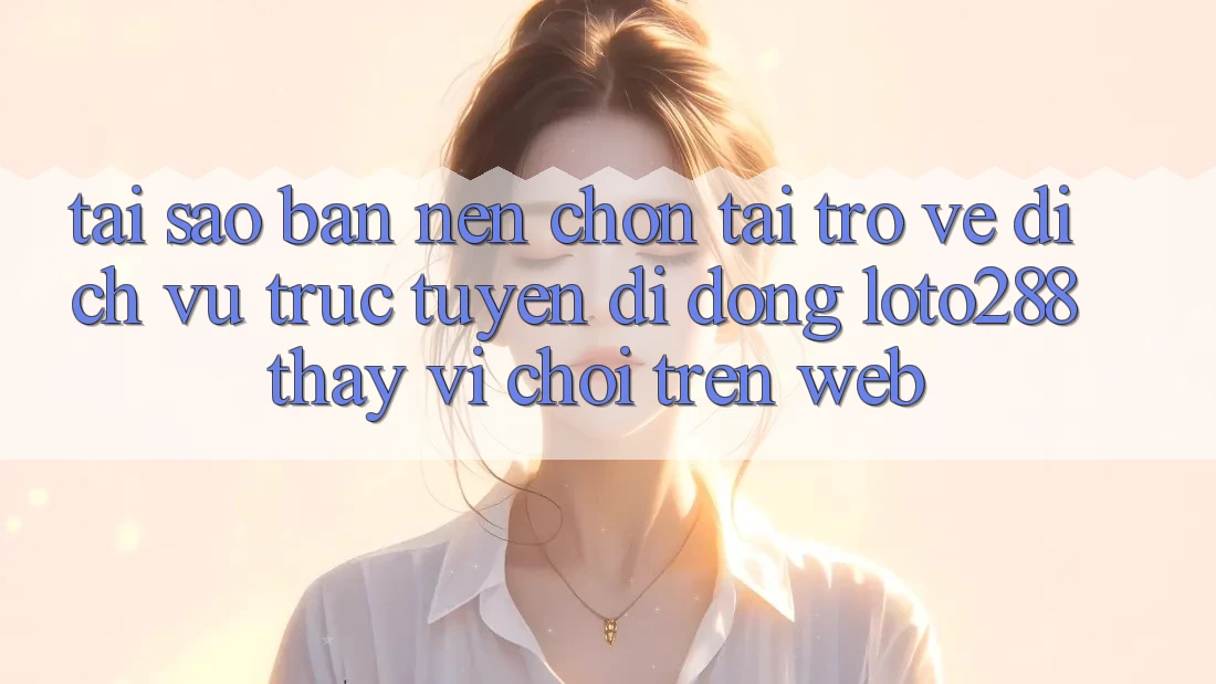 Tại Sao Bạn Nên Chọn Tải trở về Dịch vụ trực tuyến di động Loto288 Thay Vì Chơi Trên Web?