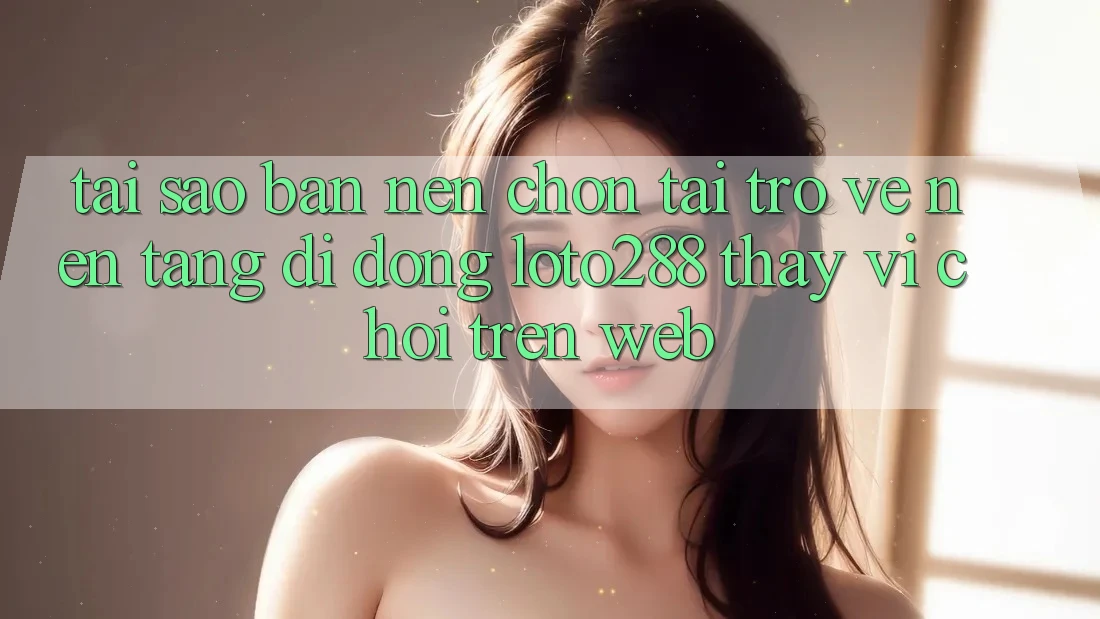 Tại Sao Bạn Nên Chọn Tải trở về Nền tảng di động Loto288 Thay Vì Chơi Trên Web?