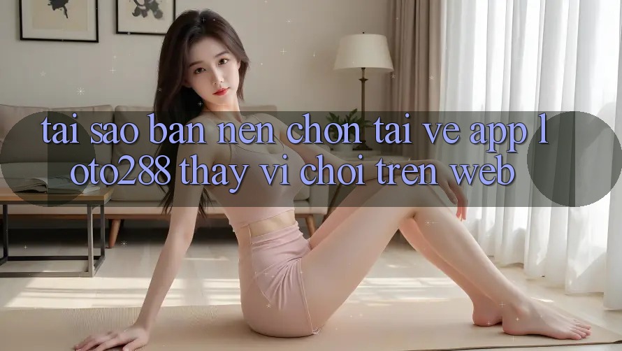 Tại Sao Bạn Nên Chọn Tải về App Loto288 Thay Vì Chơi Trên Web?