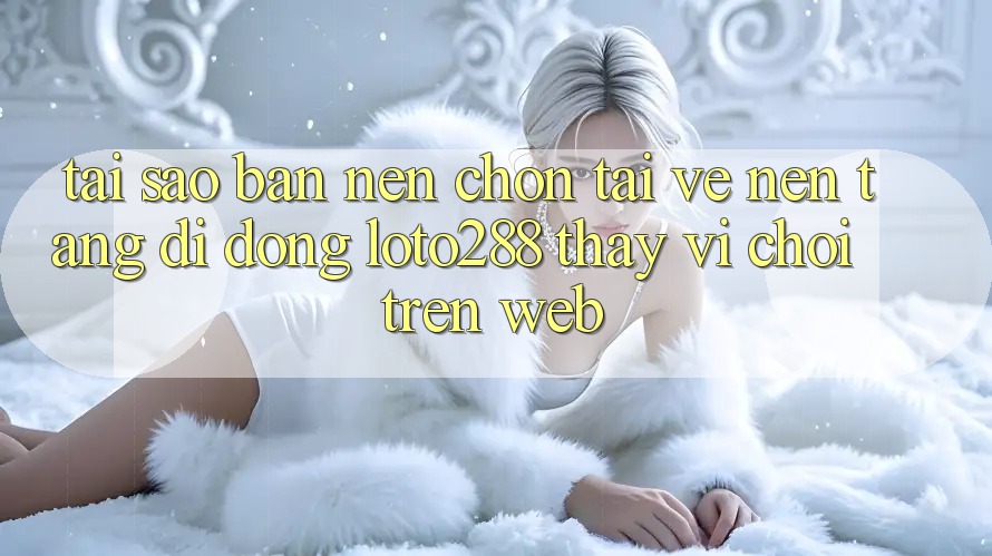 Tại Sao Bạn Nên Chọn Tải về Nền tảng di động Loto288 Thay Vì Chơi Trên Web?