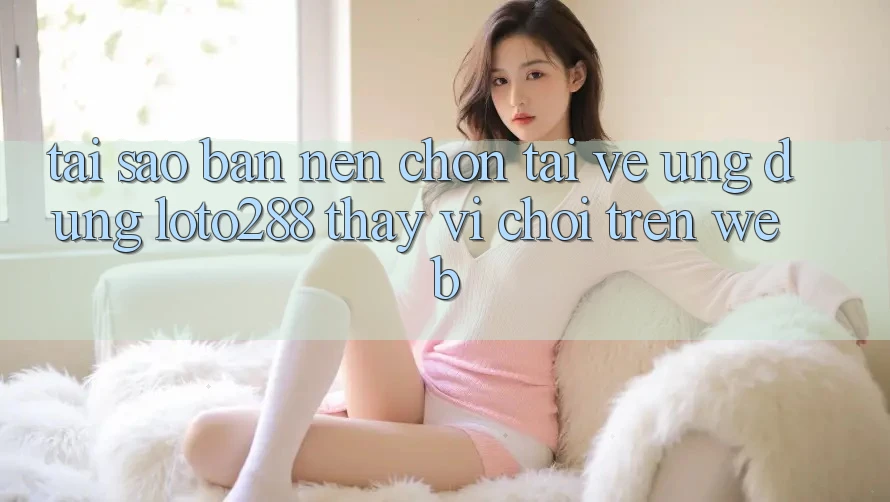 Tại Sao Bạn Nên Chọn Tải về Ứng dụng Loto288 Thay Vì Chơi Trên Web?