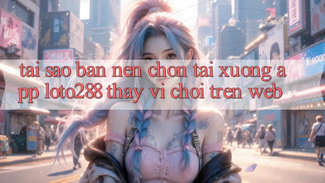 Tại Sao Bạn Nên Chọn Tải xuống App Loto288 Thay Vì Chơi Trên Web?