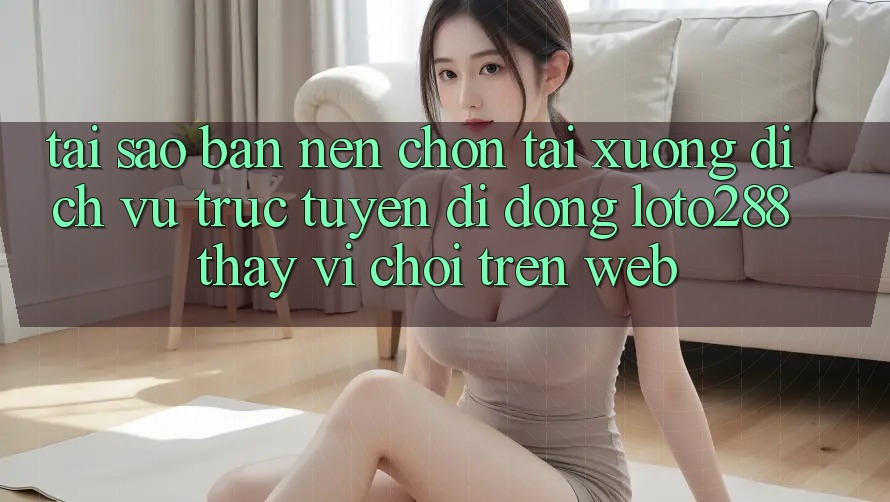 Tại Sao Bạn Nên Chọn Tải xuống Dịch vụ trực tuyến di động Loto288 Thay Vì Chơi Trên Web?