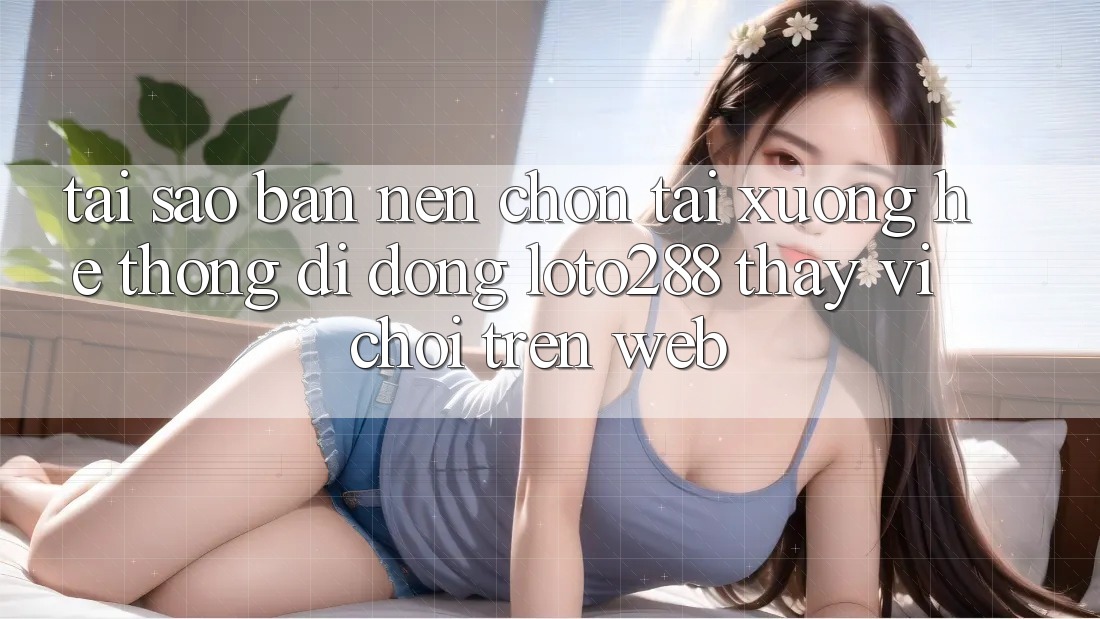 Tại Sao Bạn Nên Chọn Tải xuống Hệ thống di động Loto288 Thay Vì Chơi Trên Web?