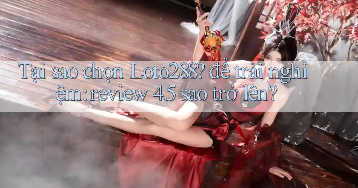 Tại sao chọn Loto288 để trải nghiệm review 4.5 sao trở lên