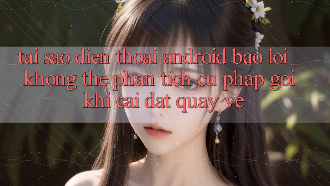 Tại sao điện thoại Android báo lỗi “Không thể phân tích cú pháp gói” khi cài đặt quay về?