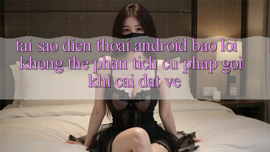 Tại sao điện thoại Android báo lỗi “Không thể phân tích cú pháp gói” khi cài đặt về?