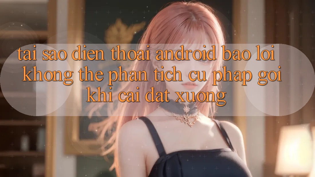 Tại sao điện thoại Android báo lỗi “Không thể phân tích cú pháp gói” khi cài đặt xuống?
