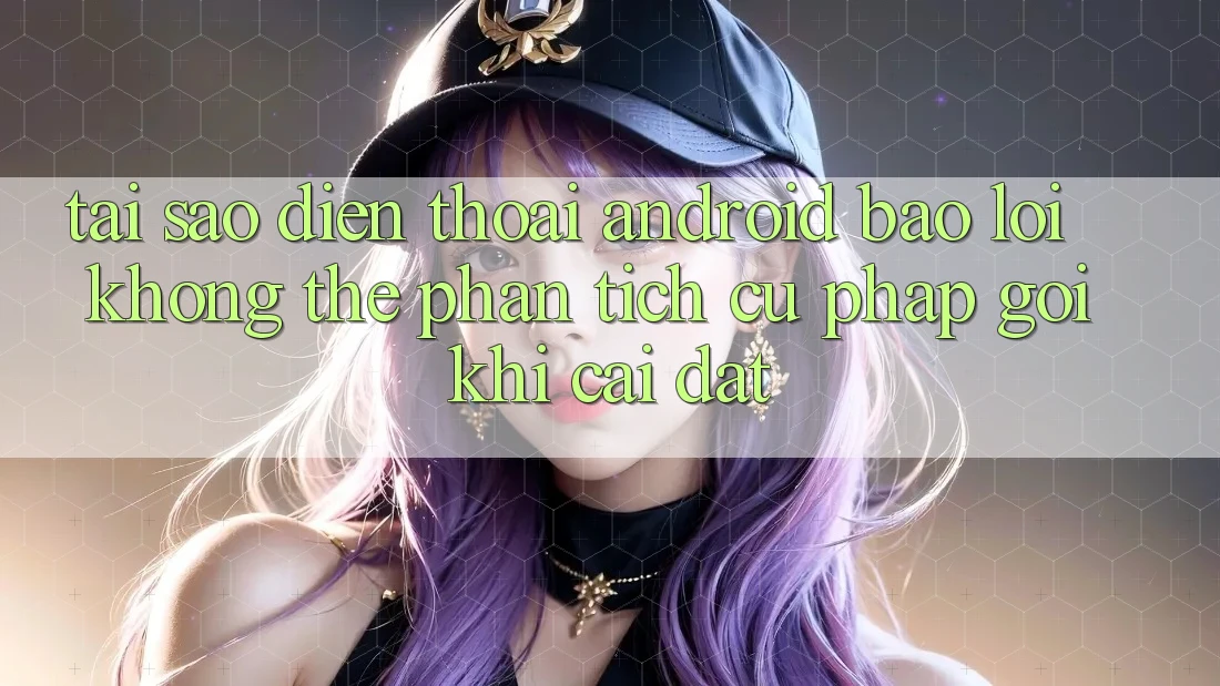 Tại sao điện thoại Android báo lỗi “Không thể phân tích cú pháp gói” khi cài đặt?