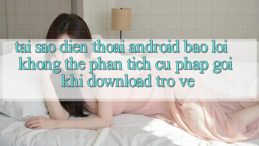 Tại sao điện thoại Android báo lỗi “Không thể phân tích cú pháp gói” khi download trở về?