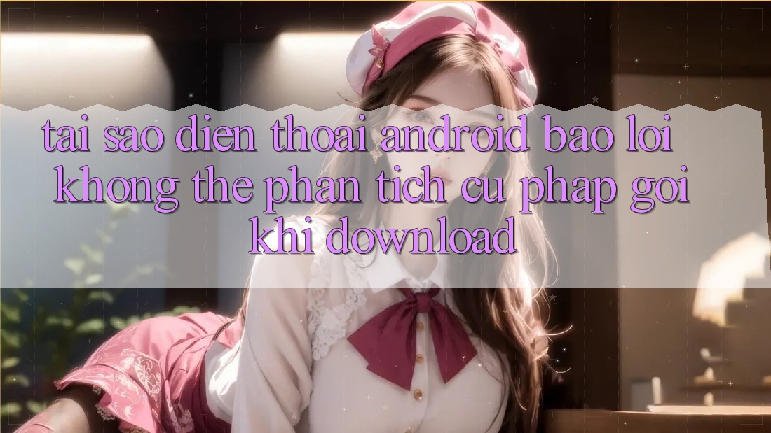 Tại sao điện thoại Android báo lỗi “Không thể phân tích cú pháp gói” khi download?
