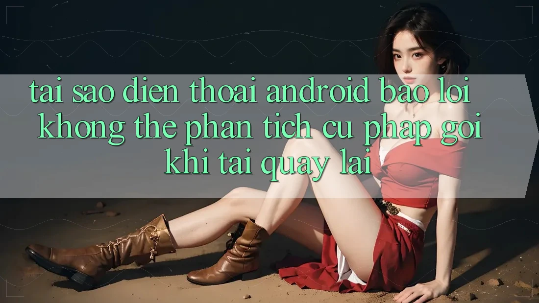 Tại sao điện thoại Android báo lỗi “Không thể phân tích cú pháp gói” khi tải quay lại?