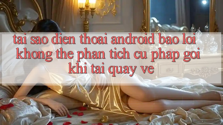 Tại sao điện thoại Android báo lỗi “Không thể phân tích cú pháp gói” khi tải quay về?