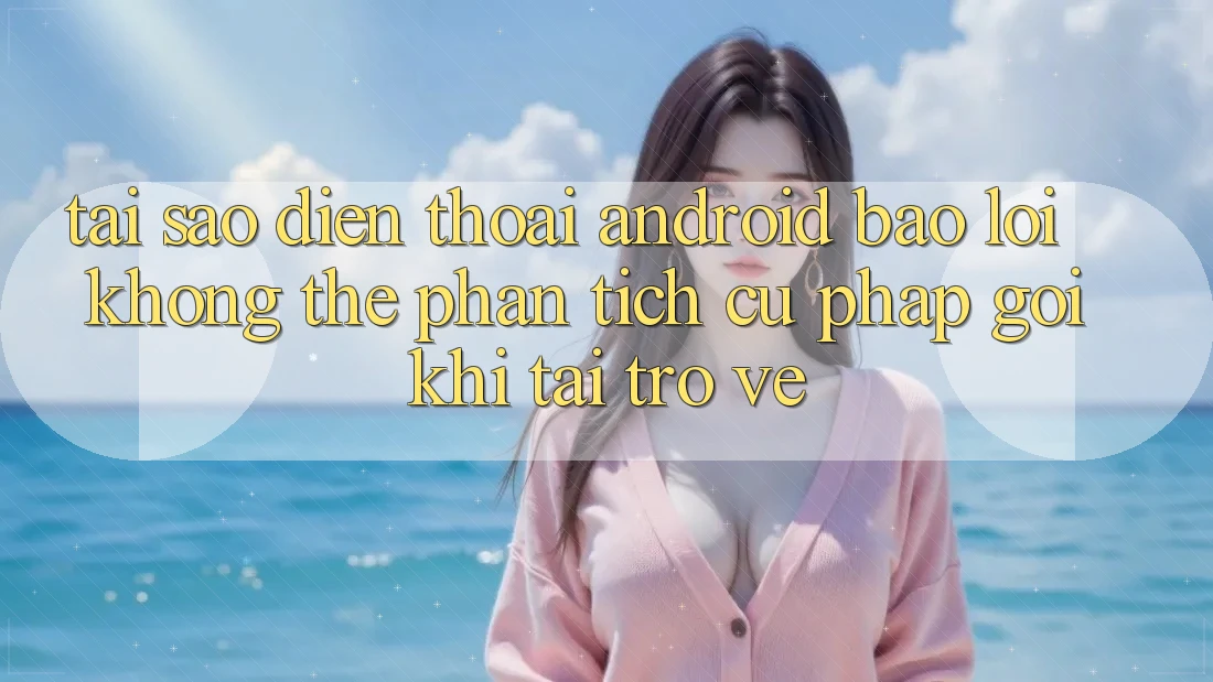 Tại sao điện thoại Android báo lỗi “Không thể phân tích cú pháp gói” khi tải trở về?