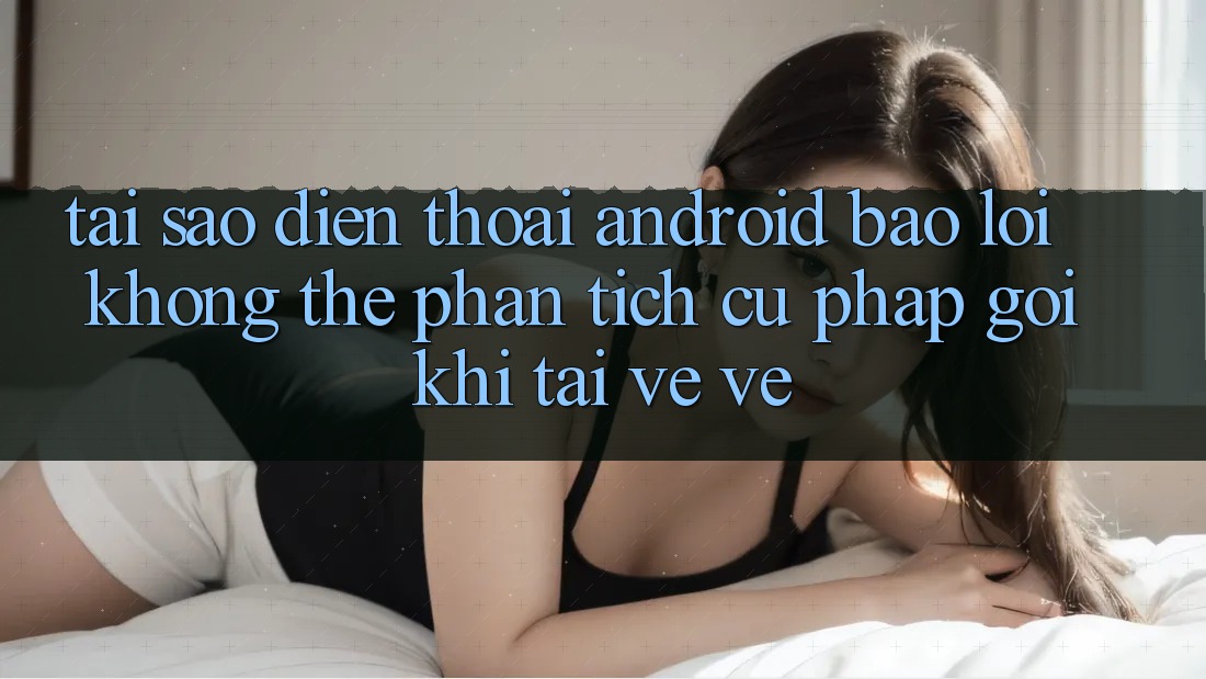 Tại sao điện thoại Android báo lỗi “Không thể phân tích cú pháp gói” khi tải về về?