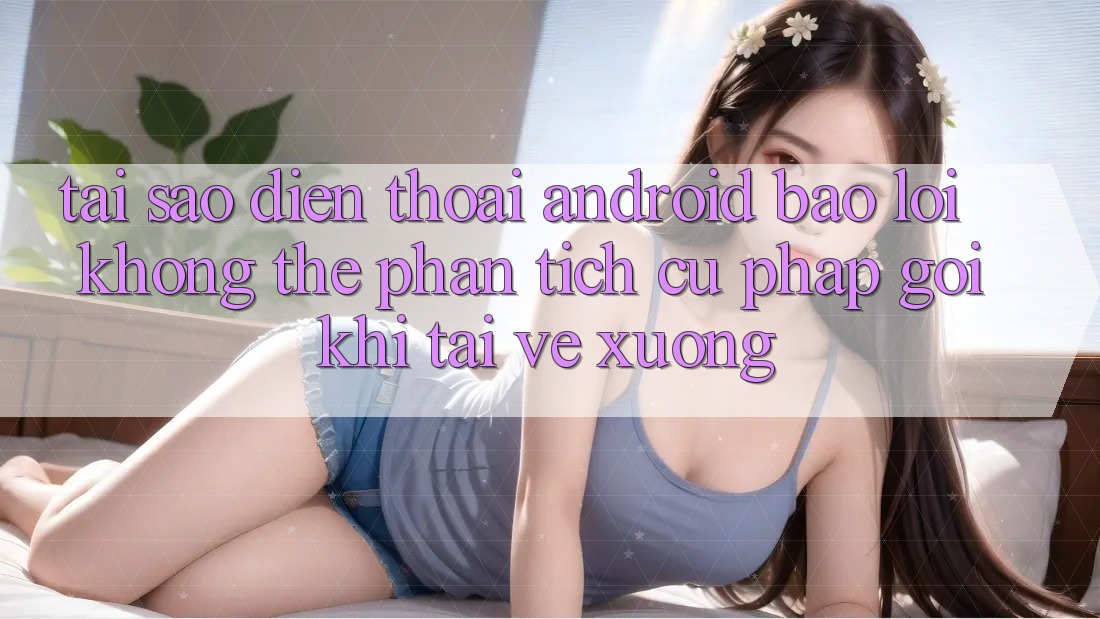 Tại sao điện thoại Android báo lỗi “Không thể phân tích cú pháp gói” khi tải về xuống?