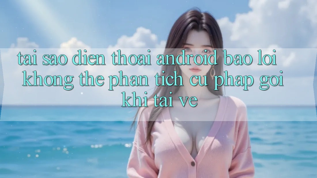Tại sao điện thoại Android báo lỗi “Không thể phân tích cú pháp gói” khi tải về?