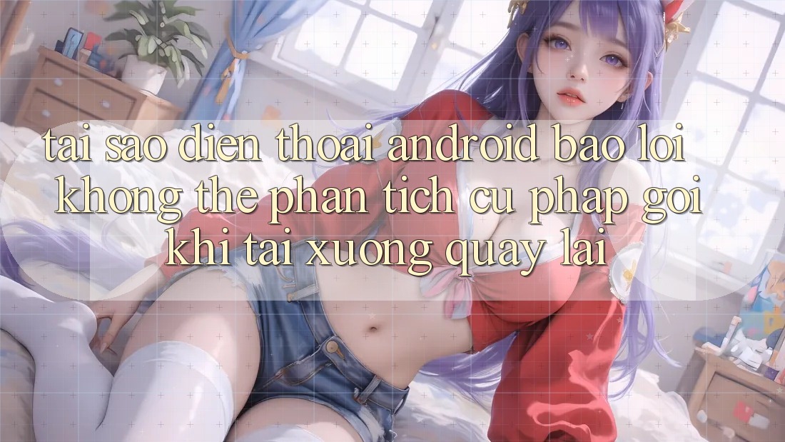 Tại sao điện thoại Android báo lỗi “Không thể phân tích cú pháp gói” khi tải xuống quay lại?